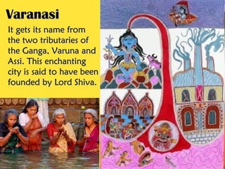 Varanasi
It gets its name from
the two tributaries of
the Ganga, Varuna and
Assi. This enchanting
city is said to have been
founded by Lord Shiva.
 