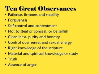 Ten Great Observances
•   Patience, firmness and stability
•   Forgiveness
•   Self-control and contentment
•   Not to steal or conceal, or be selfish
•   Cleanliness, purity and honesty
•   Control over senses and sexual energy
•   Right knowledge of the scripture
•   Material and spiritual knowledge or study
•   Truth
•   Absence of anger
 