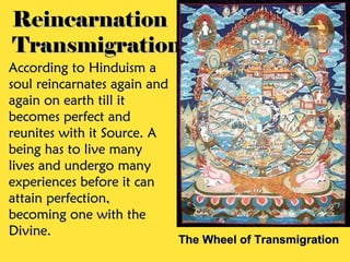 Reincarnation
Transmigration
According to Hinduism a
soul reincarnates again and
again on earth till it
becomes perfect and
reunites with it Source. A
being has to live many
lives and undergo many
experiences before it can
attain perfection,
becoming one with the
Divine.
                              The Wheel of Transmigration
 