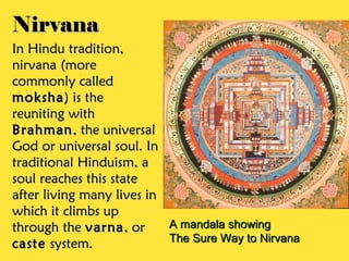 Nirvana
In Hindu tradition,
nirvana (more
commonly called
moksha ) is the
reuniting with
Brahman , the universal
God or universal soul. In
traditional Hinduism, a
soul reaches this state
after living many lives in
which it climbs up
through the varna , or     A mandala showing
                           The Sure Way to Nirvana
caste system.
 
