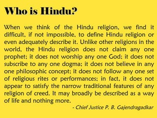 Who is Hindu?
When we think of the Hindu religion, we find it
difficult, if not impossible, to define Hindu religion or
even adequately describe it. Unlike other religions in the
world, the Hindu religion does not claim any one
prophet; it does not worship any one God; it does not
subscribe to any one dogma; it does not believe in any
one philosophic concept; it does not follow any one set
of religious rites or performances; in fact, it does not
appear to satisfy the narrow traditional features of any
religion of creed. It may broadly be described as a way
of life and nothing more.
                          - Chief Justice P. B. Gajendragadkar
 
