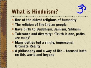 What is Hinduism?
 One of the oldest religions of humanity
 The religion of the Indian people
 Gave birth to Buddhism, Jainism, Sikhism
 Tolerance and diversity: "Truth is one, paths
 are many"
 Many deities but a single, impersonal
 Ultimate Reality
 A philosophy and a way of life – focused both
 on this world and beyond
 