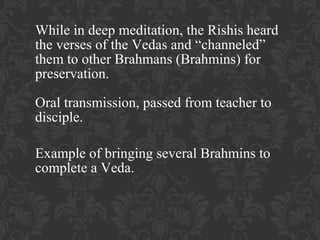 While in deep meditation, the Rishis heard
the verses of the Vedas and “channeled”
them to other Brahmans (Brahmins) for
preservation.
Oral transmission, passed from teacher to
disciple.
Example of bringing several Brahmins to
complete a Veda.

 