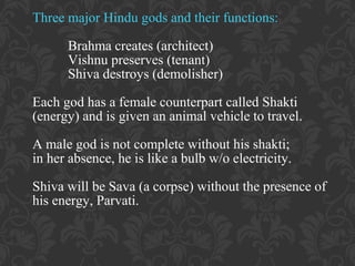Three major Hindu gods and their functions:
Brahma creates (architect)
Vishnu preserves (tenant)
Shiva destroys (demolisher)
Each god has a female counterpart called Shakti
(energy) and is given an animal vehicle to travel.
A male god is not complete without his shakti;
in her absence, he is like a bulb w/o electricity.
Shiva will be Sava (a corpse) without the presence of
his energy, Parvati.

 