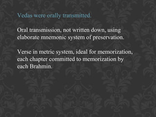 Vedas were orally transmitted.
Oral transmission, not written down, using
elaborate mnemonic system of preservation.
Verse in metric system, ideal for memorization,
each chapter committed to memorization by
each Brahmin.

 