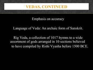VEDAS, CONTINUED
Emphasis on accuracy
Language of Veda: An archaic form of Sanskrit.
Rig Veda, a collection of 1017 hymns to a wide
assortment of gods arranged in 10 sections believed
to have compiled by Rishi Vyasha before 1500 BCE.

 