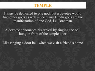 TEMPLE
It may be dedicated to one god, but a devotee would
find other gods as well since many Hindu gods are the
manifestation of one God, i.e. Brahman
A devotee announces his arrival by ringing the bell
hung in front of the temple door
Like ringing a door bell when we visit a friend’s home

 