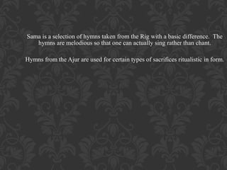 Sama is a selection of hymns taken from the Rig with a basic difference. The
hymns are melodious so that one can actually sing rather than chant.
Hymns from the Ajur are used for certain types of sacrifices ritualistic in form.

 