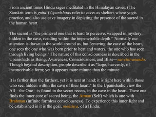 From ancient times Hindu sages meditated in the Himalayan caves. (The
Sanskrit term is guha.) Upanishads refer to caves as shelters where yogis
practice, and also use cave imagery in depicting the presence of the sacred in
the human heart.
The sacred is "the primeval one that is hard to perceive, wrapped in mystery,
hidden in the cave, residing within the impenetrable depth.“ Normally our
attention is drawn to the world around us, but "entering the cave of the heart,
one sees the one who was born prior to heat and waters, the one who has seen
through living beings." The nature of this consciousness is described in the
Upanishads as Being, Awareness, Consciousness, and Bliss—sat-chit-ananda.
Though beyond description, people describe it as "large, heavenly, of
inconceivable form; yet it appears more minute than the minute.
It is farther than the farthest, yet it is near at hand; it is right here within those
who see, hidden within the cave of their heart." In the Upanishadic view the
All—the One—is found in the secret recess, in the cave in the heart. There one
finds the inner core of sacred being, the Atman (Self) which is one with
Brahman (infinite formless consciousness). To experience this inner light and
be established in it is the goal, mokshya, of a Hindu.

 