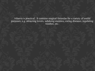 Atharva is practical. It contains magical formulas for a variety of useful
purposes, e.g. attracting lovers, subduing enemies, curing diseases, regulating
weather, etc.

 