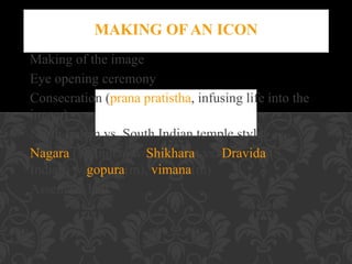 Making of the image
Eye opening ceremony
Consecration (prana pratistha, infusing life into the
image)
North Indian vs. South Indian temple style
Nagara (N. Indian w/Shikhara) vs. Dravida (S.
Indian) w/gopura(m), vimana(m)
Assembly hall

 