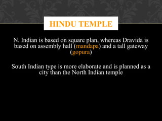 HINDU TEMPLE
N. Indian is based on square plan, whereas Dravida is
based on assembly hall (mandapa) and a tall gateway
(gopura)
South Indian type is more elaborate and is planned as a
city than the North Indian temple

 
