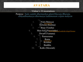 AVATARA
Vishnu’s 10 incarnations
Purpose: Yada yadahi dharmashya glanirbhavata Bharata,
abhyudhnamasya dharmasya tadatmanam srijam mahyem
1.
2.
3.

Fish (Matsya)
Non-human
Tortoise (Kurma)
Boar (Varaha)
4.
Man-lion (Narasimha)and underdeveloped human
Half-human
5.
Dwarf (Vamana)
6.
Parasurama
7.
Rama
Fully human
8.
Krishna
9.
Buddha
10.
Kalki (Messiah)

 