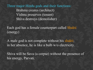 Three major Hindu gods and their functions:
Brahma creates (architect)
Vishnu preserves (tenant)
Shiva destroys (demolisher)
Each god has a female counterpart called Shakti
(energy)
A male god is not complete without his shakti;
in her absence, he is like a bulb w/o electricity.
Shiva will be Sava (a corpse) without the presence of
his energy, Parvati.

 