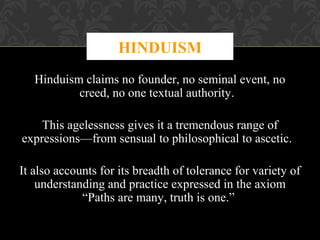 HINDUISM
Hinduism claims no founder, no seminal event, no
creed, no one textual authority.
This agelessness gives it a tremendous range of
expressions—from sensual to philosophical to ascetic.
It also accounts for its breadth of tolerance for variety of
understanding and practice expressed in the axiom
“Paths are many, truth is one.”

 