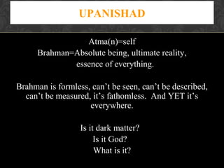 UPANISHAD
Atma(n)=self
Brahman=Absolute being, ultimate reality,
essence of everything.
Brahman is formless, can’t be seen, can’t be described,
can’t be measured, it’s fathomless. And YET it’s
everywhere.
Is it dark matter?
Is it God?
What is it?

 