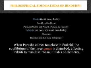 PHILOSOPHICAL FOUNDATIONS OF HINDUISM

Dvaita (two), dual, duality
Samkhya (Sankhya)
Purusha (Male), and Prakriti (Nature, i.e. female)

Advaita (no two), non-dual, non-duality
Shankara
Brahman (neither male nor female)

When Purusha comes too close to Prakriti, the
equilibrium of the three gunas is disturbed, effecting
Prakriti to manifest into multitudes of elements.

 