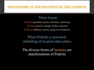 PHILOSOPHICAL FOUNDATIONS OF THE GODDESS

Three Gunas
1. Sattva (goodness, purity, harmony, centering),
2. Rajas (activity, energy, motion, passion)
3. Tamas (dullness, inertia, going out of balance)

When Prakriti is activated,
unfolding of creation takes place.
The diverse forms of Samsara are
manifestations of Prakriti.

 
