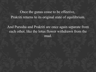 Once the gunas cease to be effective,
Prakriti returns to its original state of equilibrium.
And Purusha and Prakriti are once again separate from
each other, like the lotus flower withdrawn from the
mud.

 