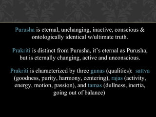 Purusha is eternal, unchanging, inactive, conscious &
ontologically identical w/ultimate truth.
Prakriti is distinct from Purusha, it’s eternal as Purusha,
but is eternally changing, active and unconscious.
Prakriti is characterized by three gunas (qualities): sattva
(goodness, purity, harmony, centering), rajas (activity,
energy, motion, passion), and tamas (dullness, inertia,
going out of balance)

 
