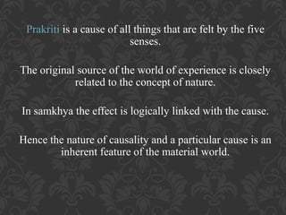 Prakriti is a cause of all things that are felt by the five
senses.
The original source of the world of experience is closely
related to the concept of nature.
In samkhya the effect is logically linked with the cause.
Hence the nature of causality and a particular cause is an
inherent feature of the material world.

 