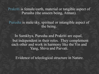 Prakriti is female/earth, material or tangible aspect of
Purusha (the unseen being, Atman).
Purusha is male/sky, spiritual or intangible aspect of
the being.
In Samkhya, Purusha and Prakriti are equal,
but independent in their roles. They complement
each other and work in harmony like the Yin and
Yang, Shiva and Parvati.
Evidence of teleological structure in Nature.

 