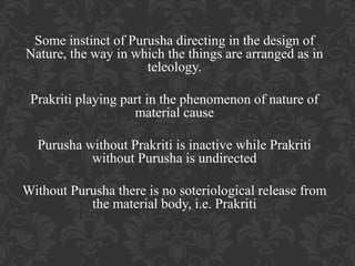 Some instinct of Purusha directing in the design of
Nature, the way in which the things are arranged as in
teleology.
Prakriti playing part in the phenomenon of nature of
material cause
Purusha without Prakriti is inactive while Prakriti
without Purusha is undirected
Without Purusha there is no soteriological release from
the material body, i.e. Prakriti

 
