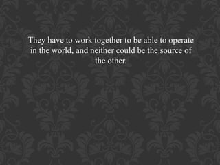 They have to work together to be able to operate
in the world, and neither could be the source of
the other.

 