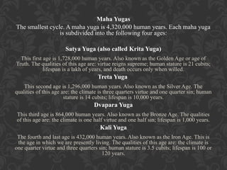 Maha Yugas
The smallest cycle. A maha yuga is 4,320,000 human years. Each maha yuga
is subdivided into the following four ages:
Satya Yuga (also called Krita Yuga)
This first age is 1,728,000 human years. Also known as the Golden Age or age of
Truth. The qualities of this age are: virtue reigns supreme; human stature is 21 cubits;
lifespan is a lakh of years, and death occurs only when willed.

Treta Yuga
This second age is 1,296,000 human years. Also known as the Silver Age. The
qualities of this age are: the climate is three quarters virtue and one quarter sin; human
stature is 14 cubits; lifespan is 10,000 years.

Dvapara Yuga
This third age is 864,000 human years. Also known as the Bronze Age. The qualities
of this age are: the climate is one half virtue and one half sin; lifespan is 1,000 years.

Kali Yuga
The fourth and last age is 432,000 human years. Also known as the Iron Age. This is
the age in which we are presently living. The qualities of this age are: the climate is
one quarter virtue and three quarters sin; human stature is 3.5 cubits; lifespan is 100 or
120 years.

 
