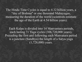 The Hindu Time Cycles is equal to 4.32 billion years, a
"day of Brahma" or one thousand Mahayugas,
measuring the duration of the world (scientists estimate
the age of the Earth at 4.54 billion years).
Each Kalpa is divided into 14 Manvantara periods,
each lasting 71 Yuga cycles (306,720,000 years).
Preceding the first and following each Manvatara period
is a juncture (Sandhya) the length of a Satya-yuga
(1,728,000) years.

 