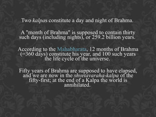 Two kalpas constitute a day and night of Brahma.
A "month of Brahma" is supposed to contain thirty
such days (including nights), or 259.2 billion years.
According to the Mahabharata, 12 months of Brahma
(=360 days) constitute his year, and 100 such years
the life cycle of the universe.
Fifty years of Brahma are supposed to have elapsed,
and we are now in the shvetavaraha-kalpa of the
fifty-first; at the end of a Kalpa the world is
annihilated.

 