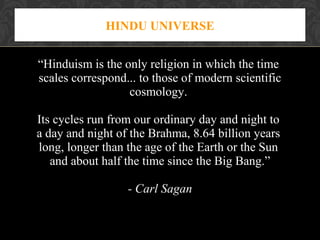 HINDU UNIVERSE
“Hinduism is the only religion in which the time
scales correspond... to those of modern scientific
cosmology.
Its cycles run from our ordinary day and night to
a day and night of the Brahma, 8.64 billion years
long, longer than the age of the Earth or the Sun
and about half the time since the Big Bang.”
- Carl Sagan

 