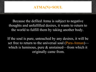 ATMA(N)=SOUL

Because the defiled Atma is subject to negative
thoughts and unfulfilled desires, it wants to return to
the world to fulfill them by taking another body.
If the soul is pure, untouched by any desires, it will be
set free to return to the universal soul (Para-Atman)—
which is luminous, pure & unstained—from which it
originally came from.

 