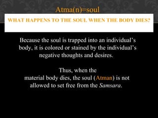 Atma(n)=soul
WHAT HAPPENS TO THE SOUL WHEN THE BODY DIES?

Because the soul is trapped into an individual’s
body, it is colored or stained by the individual’s
negative thoughts and desires.
Thus, when the
material body dies, the soul (Atman) is not
allowed to set free from the Samsara.

 