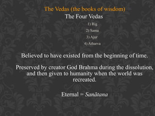 The Vedas (the books of wisdom)
The Four Vedas
1) Rig
2) Sama
3) Ajur
4) Atharva

Believed to have existed from the beginning of time.
Preserved by creator God Brahma during the dissolution,
and then given to humanity when the world was
recreated.
Eternal = Sanātana

 