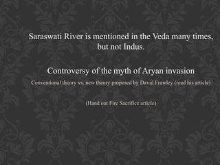 Saraswati River is mentioned in the Veda many times,
but not Indus.
Controversy of the myth of Aryan invasion
Conventional theory vs. new theory proposed by David Frawley (read his article)

(Hand out Fire Sacrifice article)

 