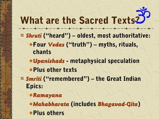 What are the Sacred Texts? 
Shruti (“heard”) – oldest, most authoritative: 
Four Vedas (“truth”) – myths, rituals, 
chants 
Upanishads - metaphysical speculation 
Plus other texts 
Smriti (“remembered”) – the Great Indian 
Epics: 
Ramayana 
Mahabharata (includes Bhagavad-Gita) 
Plus others 
 