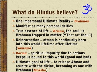 What do Hindus believe? 
One impersonal Ultimate Reality – Brahman 
Manifest as many personal deities 
True essence of life – Atman, the soul, is 
Brahman trapped in matter (“That art thou”) 
Reincarnation – atman is continually born 
into this world lifetime after lifetime 
(Samsara) 
Karma – spiritual impurity due to actions 
keeps us bound to this world (good and bad) 
Ultimate goal of life – to release Atman and 
reunite with the divine, becoming as one with 
Brahman (Moksha) 
 