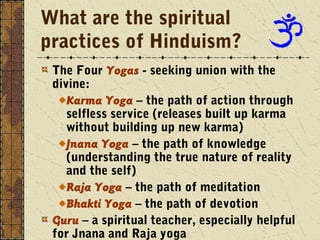 What are the spiritual 
practices of Hinduism? 
The Four Yogas - seeking union with the 
divine: 
Karma Yoga – the path of action through 
selfless service (releases built up karma 
without building up new karma) 
Jnana Yoga – the path of knowledge 
(understanding the true nature of reality 
and the self) 
Raja Yoga – the path of meditation 
Bhakti Yoga – the path of devotion 
Guru – a spiritual teacher, especially helpful 
for Jnana and Raja yoga 
 