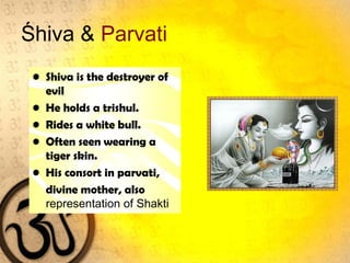Śhiva & Parvati
• Shiva is the destroyer of
evil
• He holds a trishul.
• Rides a white bull.
• Often seen wearing a
tiger skin.
• His consort in parvati,
divine mother, also
representation of Shakti
 