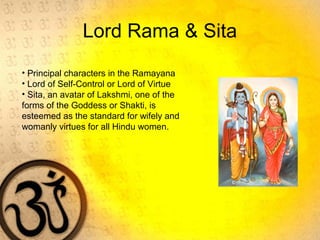 Lord Rama & Sita
• Principal characters in the Ramayana
• Lord of Self-Control or Lord of Virtue
• Sita, an avatar of Lakshmi, one of the
forms of the Goddess or Shakti, is
esteemed as the standard for wifely and
womanly virtues for all Hindu women.
 