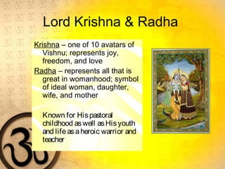 Lord Krishna & Radha
Krishna – one of 10 avatars of
Vishnu; represents joy,
freedom, and love
Radha – represents all that is
great in womanhood; symbol
of ideal woman, daughter,
wife, and mother
Known for Hispastoral
childhood aswell asHisyouth
and lifeasaheroic warrior and
teacher
 