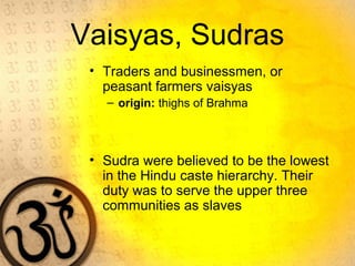 Vaisyas, Sudras
• Traders and businessmen, or
peasant farmers vaisyas
– origin: thighs of Brahma
• Sudra were believed to be the lowest
in the Hindu caste hierarchy. Their
duty was to serve the upper three
communities as slaves
 