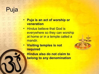 Puja
• Puja is an act of worship or
veneration
• Hindus believe that God is
everywhere so they can worship
at home or in a temple called a
mandir.
• Visiting temples is not
required
• Hindus also do not claim to
belong to any denomination
 
