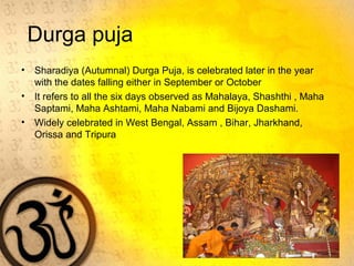 Durga puja
• Sharadiya (Autumnal) Durga Puja, is celebrated later in the year
with the dates falling either in September or October
• It refers to all the six days observed as Mahalaya, Shashthi , Maha
Saptami, Maha Ashtami, Maha Nabami and Bijoya Dashami.
• Widely celebrated in West Bengal, Assam , Bihar, Jharkhand,
Orissa and Tripura
 