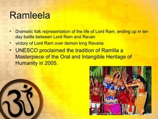 Ramleela
• Dramatic folk representation of the life of Lord Ram, ending up in ten
day battle between Lord Ram and Ravan
• victory of Lord Ram over demon king Ravana
• UNESCO proclaimed the tradition of Ramlila a
Masterpiece of the Oral and Intangible Heritage of
Humanity in 2005.
 