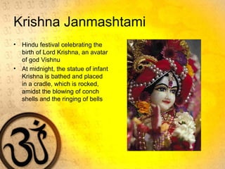 Krishna Janmashtami
• Hindu festival celebrating the
birth of Lord Krishna, an avatar
of god Vishnu
• At midnight, the statue of infant
Krishna is bathed and placed
in a cradle, which is rocked,
amidst the blowing of conch
shells and the ringing of bells
 