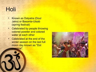Holi
• Known as Dolyatra (Doul
Jatra) or Basanta-Utsab
(spring festival)
• Celebrated by people throwing
colored powder and colored
water at each other
• Celebrated at the end of the
winter season on the last full
moon day known as "Dol
purnima".
 