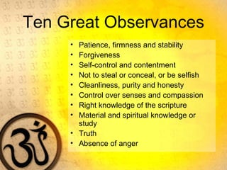 Ten Great Observances
• Patience, firmness and stability
• Forgiveness
• Self-control and contentment
• Not to steal or conceal, or be selfish
• Cleanliness, purity and honesty
• Control over senses and compassion
• Right knowledge of the scripture
• Material and spiritual knowledge or
study
• Truth
• Absence of anger
 