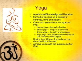Yoga
• A path to self-knowledge and liberationA path to self-knowledge and liberation
• Method of keeping us in control of
our body, mind and actions
• One must master these four types of
yoga
– Karma yoga – the path of action
– Bhakti yoga – the path of devotion
– Jnana yoga – the path of knowledge
– Raja yoga – the path based on control of
one’s actions and thoughts
• Having learnt these, the body can be
detached from the soul.
• Achieve union with the supreme self or
God.
 